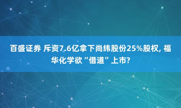 百盛证券 斥资7.6亿拿下尚纬股份25%股权, 福华化学欲“借道”上市?
