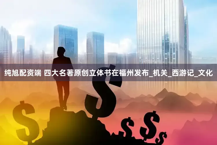 纯旭配资端 四大名著原创立体书在福州发布_机关_西游记_文化