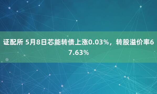 证配所 5月8日芯能转债上涨0.03%，转股溢价率67.63%