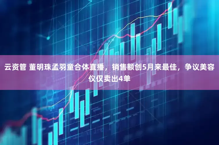 云资管 董明珠孟羽童合体直播，销售额创5月来最佳，争议美容仪仅卖出4单