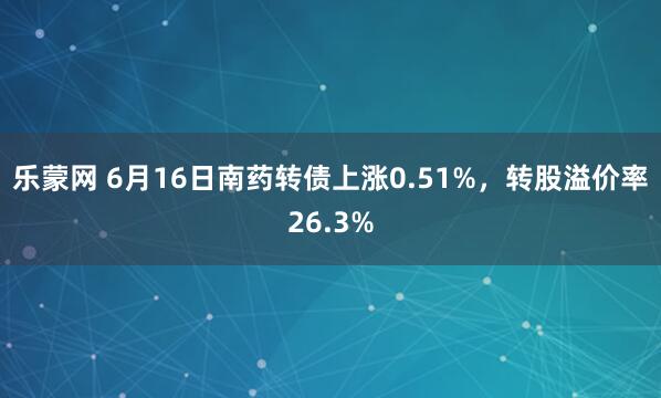 乐蒙网 6月16日南药转债上涨0.51%，转股溢价率26.3%