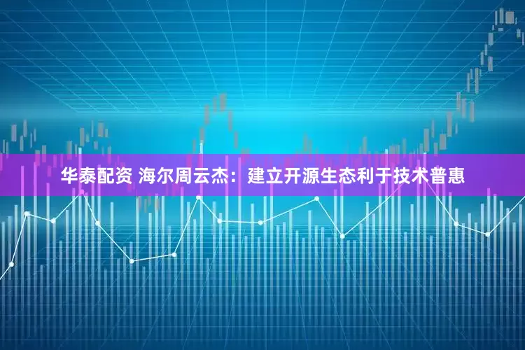 华泰配资 海尔周云杰：建立开源生态利于技术普惠