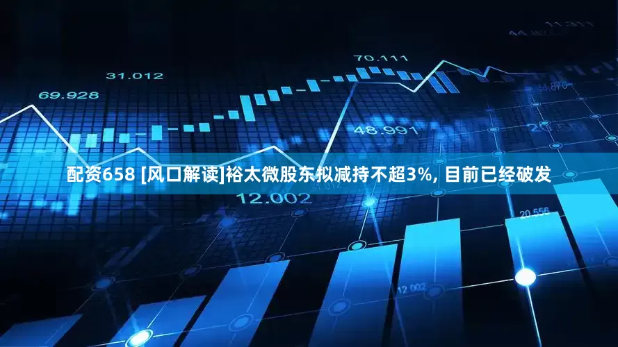 配资658 [风口解读]裕太微股东拟减持不超3%, 目前已经破发