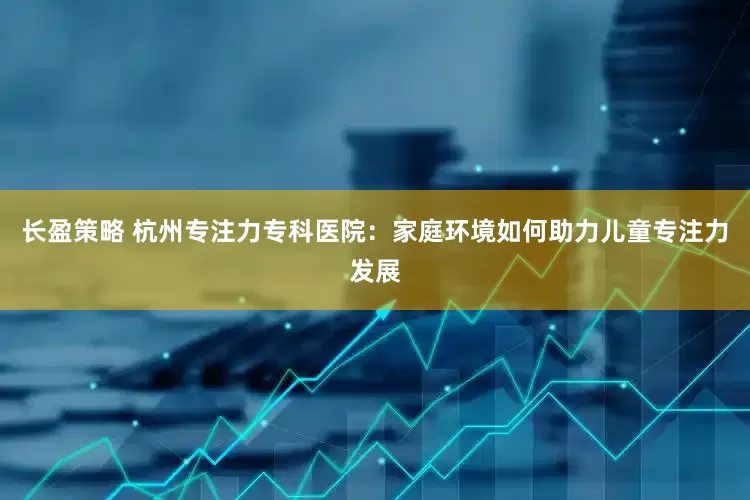 长盈策略 杭州专注力专科医院：家庭环境如何助力儿童专注力发展
