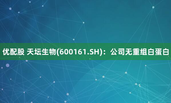 优配股 天坛生物(600161.SH)：公司无重组白蛋白