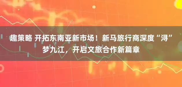 趣策略 开拓东南亚新市场！新马旅行商深度“浔”梦九江，开启文旅合作新篇章