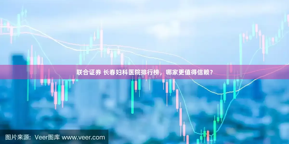 联合证券 长春妇科医院排行榜，哪家更值得信赖？